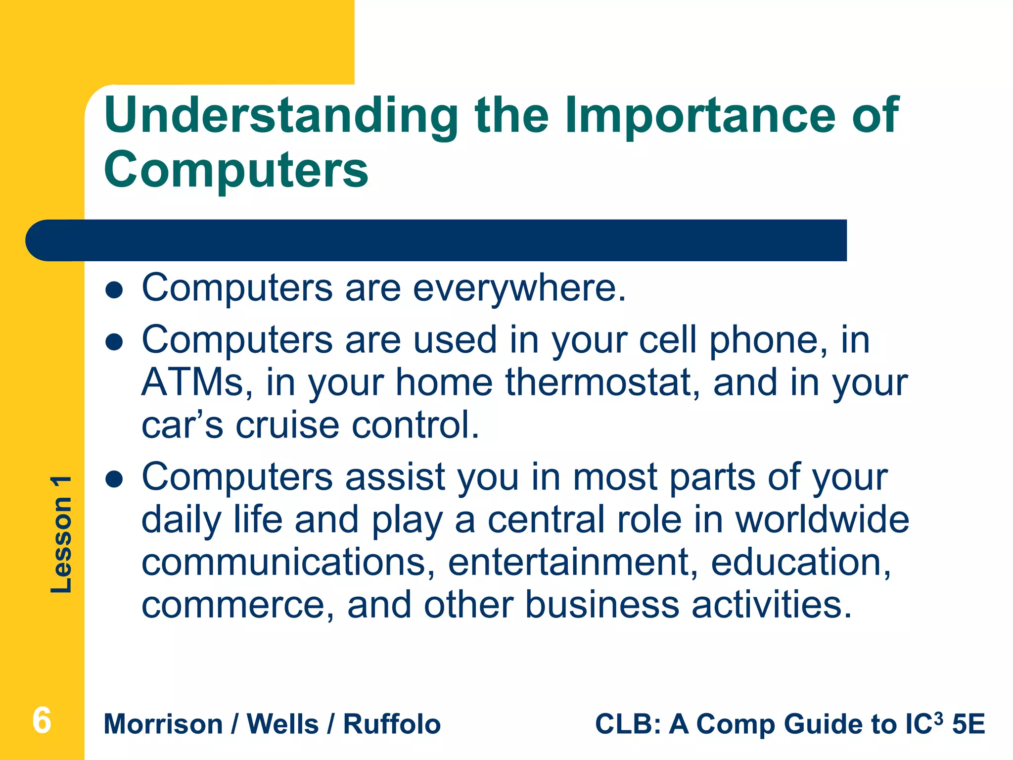 Lesson1
Morrison / Wells / Ruffolo CLB: A Comp Guide to IC3 5E
Understanding the Importance of
Computers
 Computers are everywhere.
 Computers are used in your cell phone, in
ATMs, in your home thermostat, and in your
car’s cruise control.
 Computers assist you in most parts of your
daily life and play a central role in worldwide
communications, entertainment, education,
commerce, and other business activities.
666
 