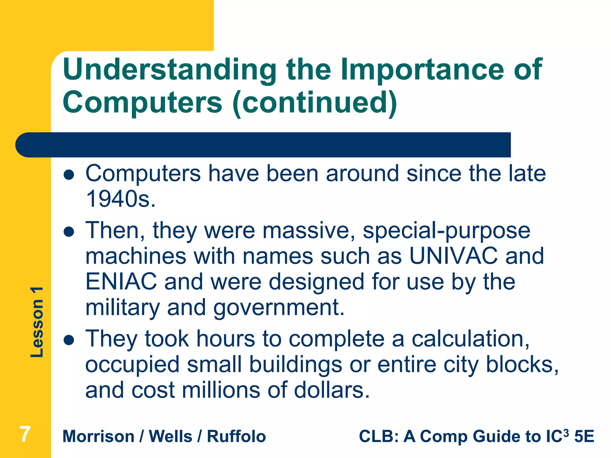 Lesson1
Morrison / Wells / Ruffolo CLB: A Comp Guide to IC3 5E
Understanding the Importance of
Computers (continued)
 Computers have been around since the late
1940s.
 Then, they were massive, special-purpose
machines with names such as UNIVAC and
ENIAC and were designed for use by the
military and government.
 They took hours to complete a calculation,
occupied small buildings or entire city blocks,
and cost millions of dollars.
777
 