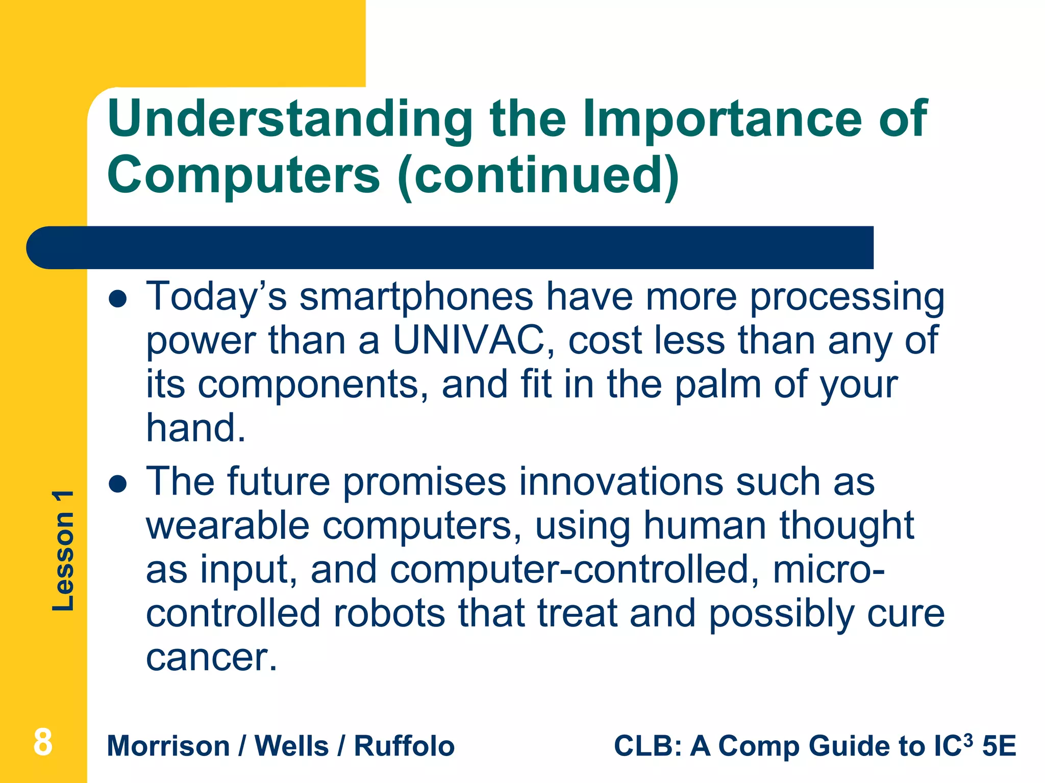 Lesson1
Morrison / Wells / Ruffolo CLB: A Comp Guide to IC3 5E
Understanding the Importance of
Computers (continued)
 Today’s smartphones have more processing
power than a UNIVAC, cost less than any of
its components, and fit in the palm of your
hand.
 The future promises innovations such as
wearable computers, using human thought
as input, and computer-controlled, micro-
controlled robots that treat and possibly cure
cancer.
888
 