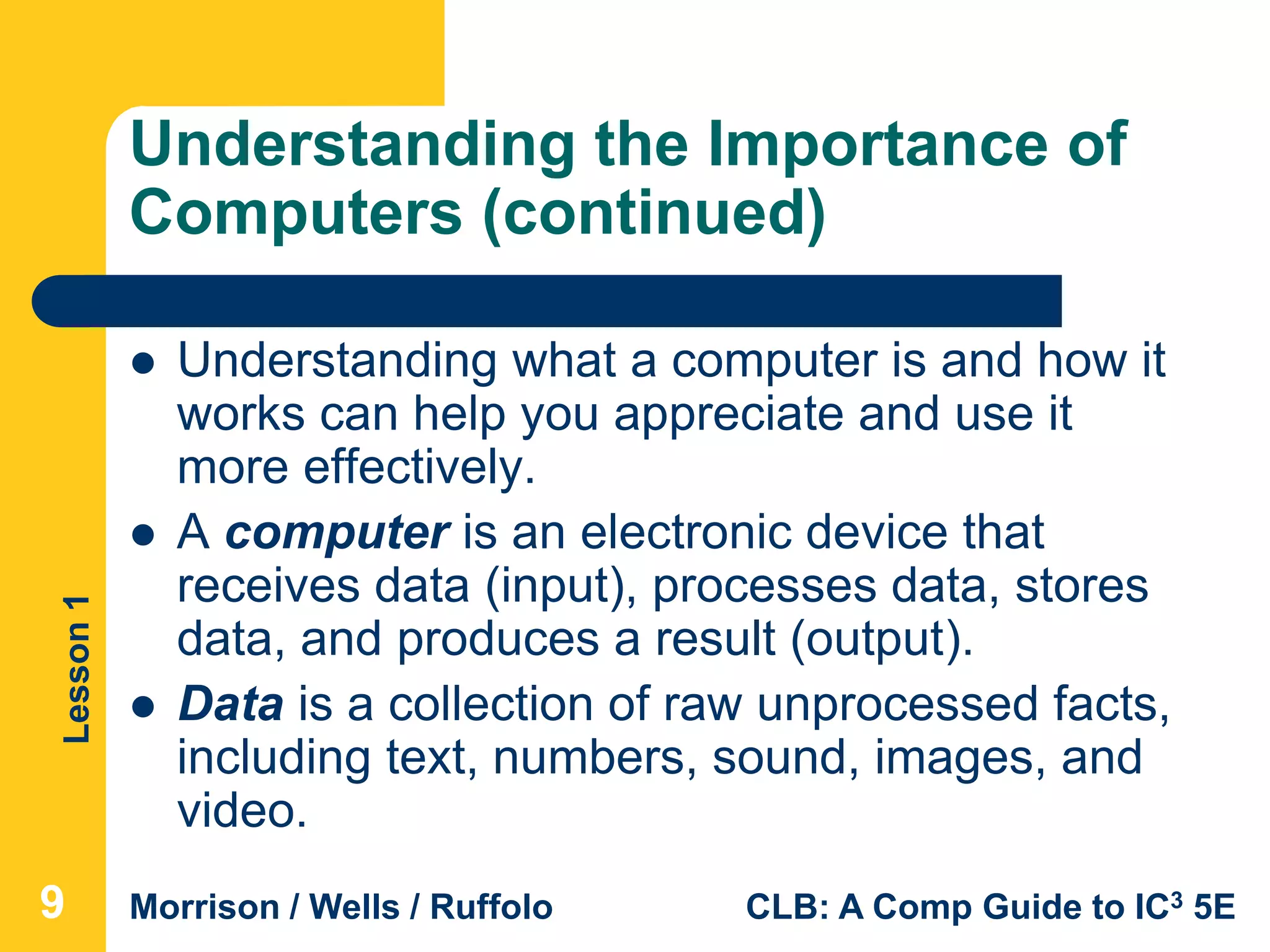 Lesson1
Morrison / Wells / Ruffolo CLB: A Comp Guide to IC3 5E
Understanding the Importance of
Computers (continued)
 Understanding what a computer is and how it
works can help you appreciate and use it
more effectively.
 A computer is an electronic device that
receives data (input), processes data, stores
data, and produces a result (output).
 Data is a collection of raw unprocessed facts,
including text, numbers, sound, images, and
video.
999
 