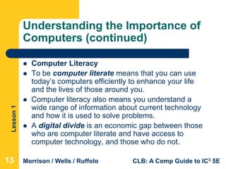 Lesson1
Morrison / Wells / Ruffolo CLB: A Comp Guide to IC3 5E
Understanding the Importance of
Computers (continued)
 Computer Literacy
 To be computer literate means that you can use
today’s computers efficiently to enhance your life
and the lives of those around you.
 Computer literacy also means you understand a
wide range of information about current technology
and how it is used to solve problems.
 A digital divide is an economic gap between those
who are computer literate and have access to
computer technology, and those who do not.
131313
 