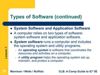 Lesson1
Morrison / Wells / Ruffolo CLB: A Comp Guide to IC3 5E
Types of Software (continued)
 System Software and Application Software
 A computer relies on two types of software:
system software and application software.
 System software runs a computer and includes
the operating system and utility programs.
– An operating system is software that coordinates the
resources and activities on a computer.
– A utility program helps the operating system set up,
maintain, and protect a computer.
16
 