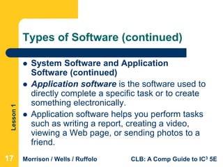 Lesson1
Morrison / Wells / Ruffolo CLB: A Comp Guide to IC3 5E
Types of Software (continued)
 System Software and Application
Software (continued)
 Application software is the software used to
directly complete a specific task or to create
something electronically.
 Application software helps you perform tasks
such as writing a report, creating a video,
viewing a Web page, or sending photos to a
friend.
17
 