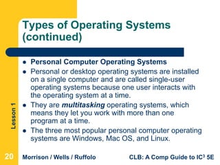 Lesson1
Morrison / Wells / Ruffolo CLB: A Comp Guide to IC3 5E
Types of Operating Systems
(continued)
 Personal Computer Operating Systems
 Personal or desktop operating systems are installed
on a single computer and are called single-user
operating systems because one user interacts with
the operating system at a time.
 They are multitasking operating systems, which
means they let you work with more than one
program at a time.
 The three most popular personal computer operating
systems are Windows, Mac OS, and Linux.
20
 