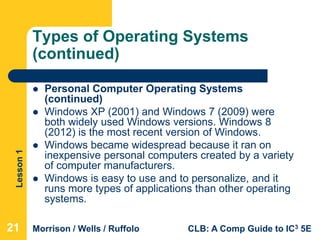 Lesson1
Morrison / Wells / Ruffolo CLB: A Comp Guide to IC3 5E
Types of Operating Systems
(continued)
 Personal Computer Operating Systems
(continued)
 Windows XP (2001) and Windows 7 (2009) were
both widely used Windows versions. Windows 8
(2012) is the most recent version of Windows.
 Windows became widespread because it ran on
inexpensive personal computers created by a variety
of computer manufacturers.
 Windows is easy to use and to personalize, and it
runs more types of applications than other operating
systems.
21
 