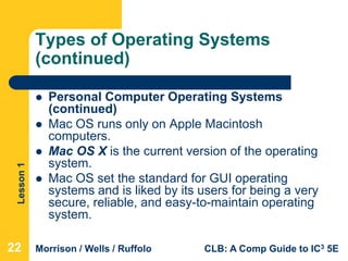 Lesson1
Morrison / Wells / Ruffolo CLB: A Comp Guide to IC3 5E
Types of Operating Systems
(continued)
 Personal Computer Operating Systems
(continued)
 Mac OS runs only on Apple Macintosh
computers.
 Mac OS X is the current version of the operating
system.
 Mac OS set the standard for GUI operating
systems and is liked by its users for being a very
secure, reliable, and easy-to-maintain operating
system.
22
 
