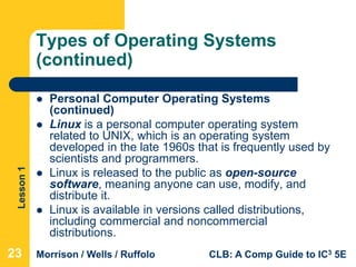 Lesson1
Morrison / Wells / Ruffolo CLB: A Comp Guide to IC3 5E
Types of Operating Systems
(continued)
 Personal Computer Operating Systems
(continued)
 Linux is a personal computer operating system
related to UNIX, which is an operating system
developed in the late 1960s that is frequently used by
scientists and programmers.
 Linux is released to the public as open-source
software, meaning anyone can use, modify, and
distribute it.
 Linux is available in versions called distributions,
including commercial and noncommercial
distributions.
23
 