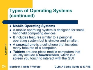 Lesson1
Morrison / Wells / Ruffolo CLB: A Comp Guide to IC3 5E
Types of Operating Systems
(continued)
 Mobile Operating Systems
 A mobile operating system is designed for small
handheld computing devices.
 It includes features similar to a personal
operating system but is simpler and smaller.
 A smartphone is a cell phone that includes
many features of a computer.
 Tablets are one-piece mobile computers that
usually include a touchscreen, which is a
screen you touch to interact with the GUI.
24
 