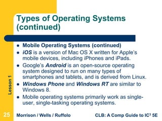 Lesson1
Morrison / Wells / Ruffolo CLB: A Comp Guide to IC3 5E
Types of Operating Systems
(continued)
 Mobile Operating Systems (continued)
 iOS is a version of Mac OS X written for Apple’s
mobile devices, including iPhones and iPads.
 Google’s Android is an open-source operating
system designed to run on many types of
smartphones and tablets, and is derived from Linux.
 Windows Phone and Windows RT are similar to
Windows 8.
 Mobile operating systems primarily work as single-
user, single-tasking operating systems.
25
 