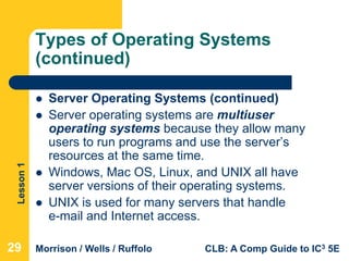 Lesson1
Morrison / Wells / Ruffolo CLB: A Comp Guide to IC3 5E
Types of Operating Systems
(continued)
 Server Operating Systems (continued)
 Server operating systems are multiuser
operating systems because they allow many
users to run programs and use the server’s
resources at the same time.
 Windows, Mac OS, Linux, and UNIX all have
server versions of their operating systems.
 UNIX is used for many servers that handle
e-mail and Internet access.
29
 