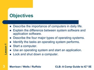 Lesson1
Morrison / Wells / Ruffolo CLB: A Comp Guide to IC3 5E
Objectives
 Describe the importance of computers in daily life.
 Explain the difference between system software and
application software.
 Describe the four major types of operating systems.
 Identify the tasks an operating system performs.
 Start a computer.
 Use an operating system and start an application.
 Lock and shut down a computer.
333
 