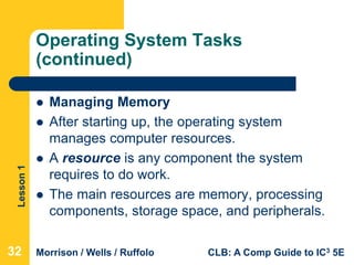 Lesson1
Morrison / Wells / Ruffolo CLB: A Comp Guide to IC3 5E
Operating System Tasks
(continued)
 Managing Memory
 After starting up, the operating system
manages computer resources.
 A resource is any component the system
requires to do work.
 The main resources are memory, processing
components, storage space, and peripherals.
32
 