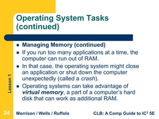 Lesson1
Morrison / Wells / Ruffolo CLB: A Comp Guide to IC3 5E
Operating System Tasks
(continued)
 Managing Memory (continued)
 If you run too many applications at a time, the
computer can run out of RAM.
 In that case, the operating system might close
an application or shut down the computer
unexpectedly (called a crash).
 Operating systems can take advantage of
virtual memory, a part of a computer’s hard
disk that can work as additional RAM.
34
 