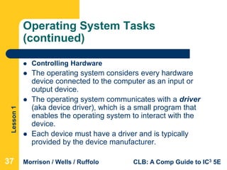 Lesson1
Morrison / Wells / Ruffolo CLB: A Comp Guide to IC3 5E
Operating System Tasks
(continued)
 Controlling Hardware
 The operating system considers every hardware
device connected to the computer as an input or
output device.
 The operating system communicates with a driver
(aka device driver), which is a small program that
enables the operating system to interact with the
device.
 Each device must have a driver and is typically
provided by the device manufacturer.
37
 