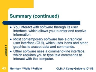 Lesson1
Morrison / Wells / Ruffolo CLB: A Comp Guide to IC3 5E
Summary (continued)
 You interact with software through its user
interface, which allows you to enter and receive
information.
 Most contemporary software has a graphical
user interface (GUI), which uses icons and other
graphics to accept data and commands.
 Other software uses a command-line interface,
which requires you to type text commands to
interact with the computer.
434343
 