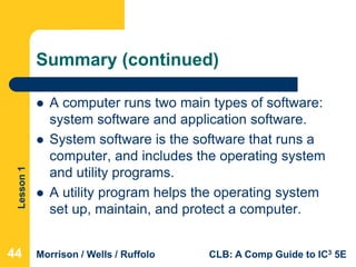 Lesson1
Morrison / Wells / Ruffolo CLB: A Comp Guide to IC3 5E
Summary (continued)
 A computer runs two main types of software:
system software and application software.
 System software is the software that runs a
computer, and includes the operating system
and utility programs.
 A utility program helps the operating system
set up, maintain, and protect a computer.
444444
 