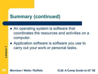 Lesson1
Morrison / Wells / Ruffolo CLB: A Comp Guide to IC3 5E
Summary (continued)
 An operating system is software that
coordinates the resources and activities on a
computer.
 Application software is software you use to
carry out your work or personal tasks.
454545
 