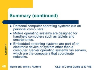 Lesson1
Morrison / Wells / Ruffolo CLB: A Comp Guide to IC3 5E
Summary (continued)
 Personal computer operating systems run on
personal computers.
 Mobile operating systems are designed for
handheld computers such as tablets and
smartphones.
 Embedded operating systems are part of an
electronic device or system other than a
computer. Server operating systems run servers,
which are the computers that coordinate
networks.
464646
 