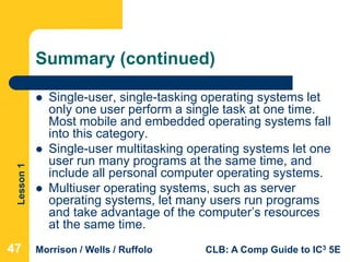 Lesson1
Morrison / Wells / Ruffolo CLB: A Comp Guide to IC3 5E
Summary (continued)
 Single-user, single-tasking operating systems let
only one user perform a single task at one time.
Most mobile and embedded operating systems fall
into this category.
 Single-user multitasking operating systems let one
user run many programs at the same time, and
include all personal computer operating systems.
 Multiuser operating systems, such as server
operating systems, let many users run programs
and take advantage of the computer’s resources
at the same time.
474747
 