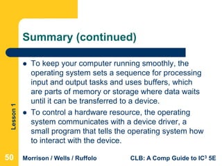 Lesson1
Morrison / Wells / Ruffolo CLB: A Comp Guide to IC3 5E
Summary (continued)
 To keep your computer running smoothly, the
operating system sets a sequence for processing
input and output tasks and uses buffers, which
are parts of memory or storage where data waits
until it can be transferred to a device.
 To control a hardware resource, the operating
system communicates with a device driver, a
small program that tells the operating system how
to interact with the device.
505050
 