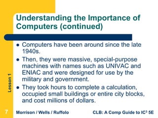 Lesson1
Morrison / Wells / Ruffolo CLB: A Comp Guide to IC3 5E
Understanding the Importance of
Computers (continued)
 Computers have been around since the late
1940s.
 Then, they were massive, special-purpose
machines with names such as UNIVAC and
ENIAC and were designed for use by the
military and government.
 They took hours to complete a calculation,
occupied small buildings or entire city blocks,
and cost millions of dollars.
777
 