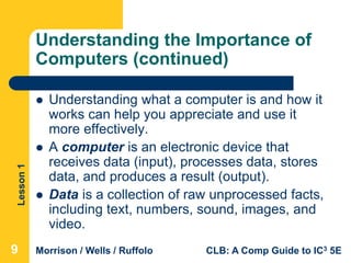 Lesson1
Morrison / Wells / Ruffolo CLB: A Comp Guide to IC3 5E
Understanding the Importance of
Computers (continued)
 Understanding what a computer is and how it
works can help you appreciate and use it
more effectively.
 A computer is an electronic device that
receives data (input), processes data, stores
data, and produces a result (output).
 Data is a collection of raw unprocessed facts,
including text, numbers, sound, images, and
video.
999
 