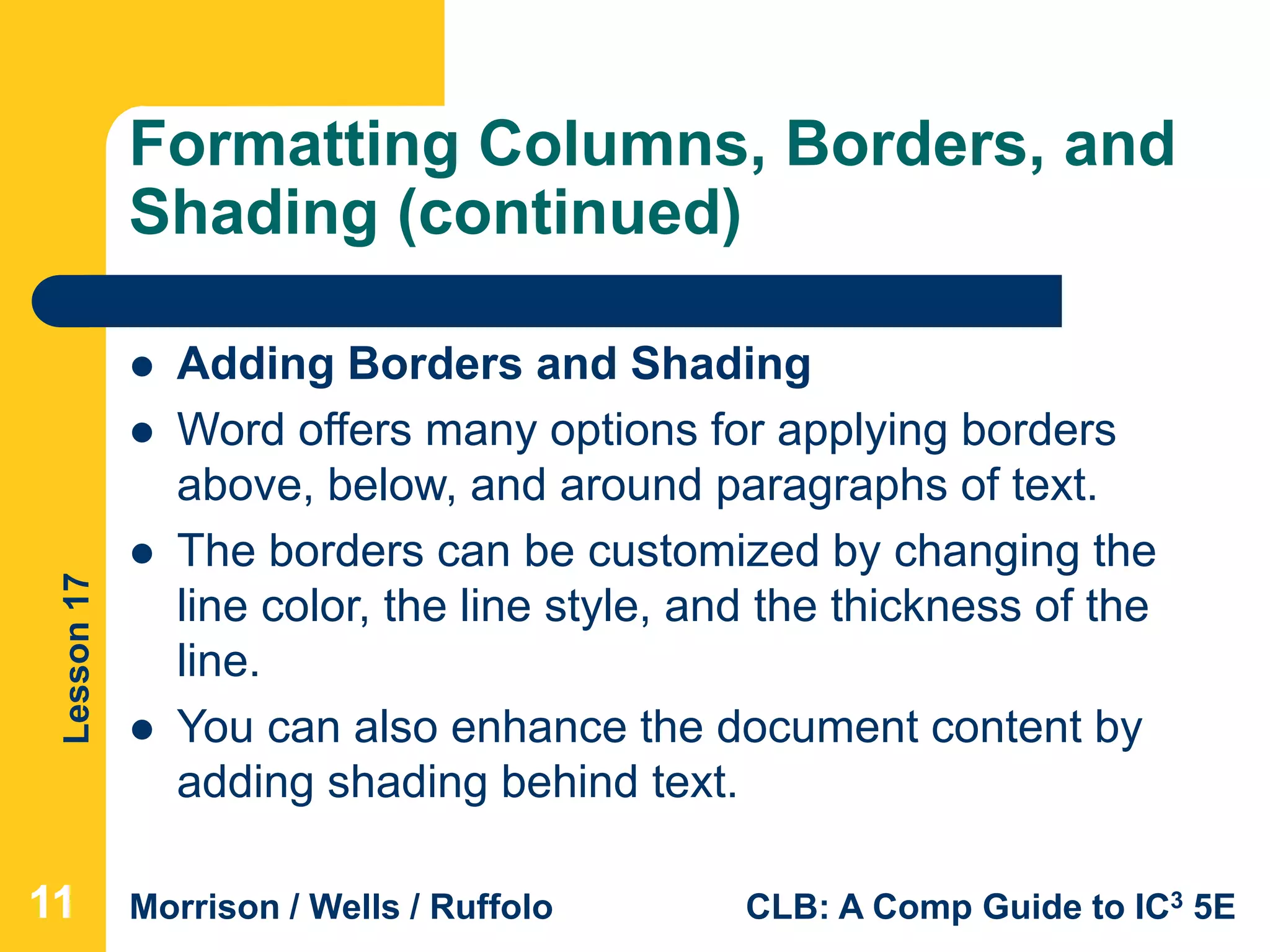 Lesson17
Morrison / Wells / Ruffolo CLB: A Comp Guide to IC3 5E
Formatting Columns, Borders, and
Shading (continued)
111111
 Adding Borders and Shading
 Word offers many options for applying borders
above, below, and around paragraphs of text.
 The borders can be customized by changing the
line color, the line style, and the thickness of the
line.
 You can also enhance the document content by
adding shading behind text.
 