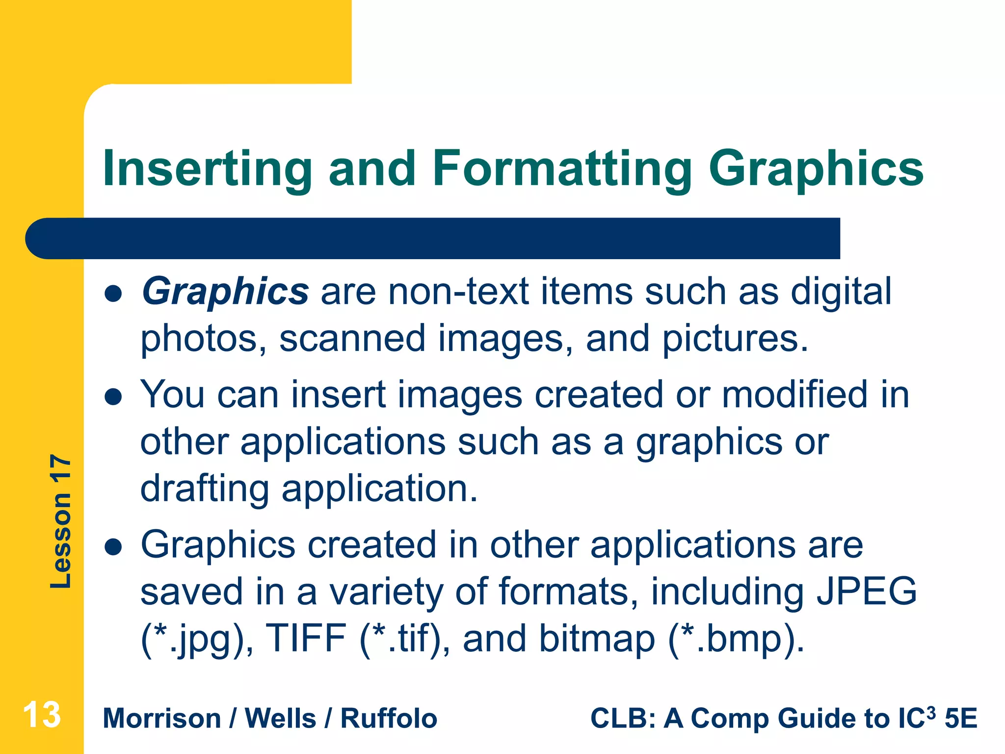 Lesson17
Morrison / Wells / Ruffolo CLB: A Comp Guide to IC3 5E
Inserting and Formatting Graphics
131313
 Graphics are non-text items such as digital
photos, scanned images, and pictures.
 You can insert images created or modified in
other applications such as a graphics or
drafting application.
 Graphics created in other applications are
saved in a variety of formats, including JPEG
(*.jpg), TIFF (*.tif), and bitmap (*.bmp).
 