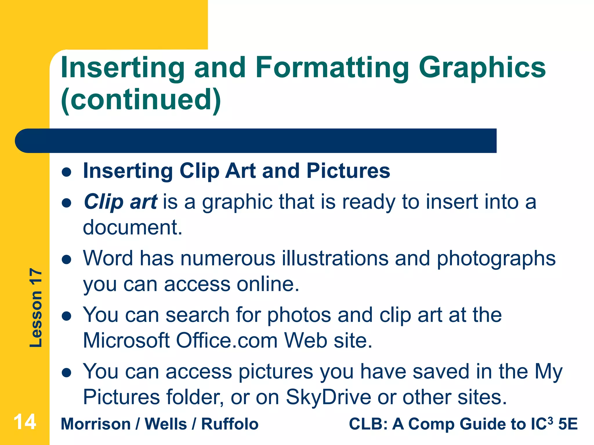 Lesson17
Morrison / Wells / Ruffolo CLB: A Comp Guide to IC3 5E
Inserting and Formatting Graphics
(continued)
141414
 Inserting Clip Art and Pictures
 Clip art is a graphic that is ready to insert into a
document.
 Word has numerous illustrations and photographs
you can access online.
 You can search for photos and clip art at the
Microsoft Office.com Web site.
 You can access pictures you have saved in the My
Pictures folder, or on SkyDrive or other sites.
 