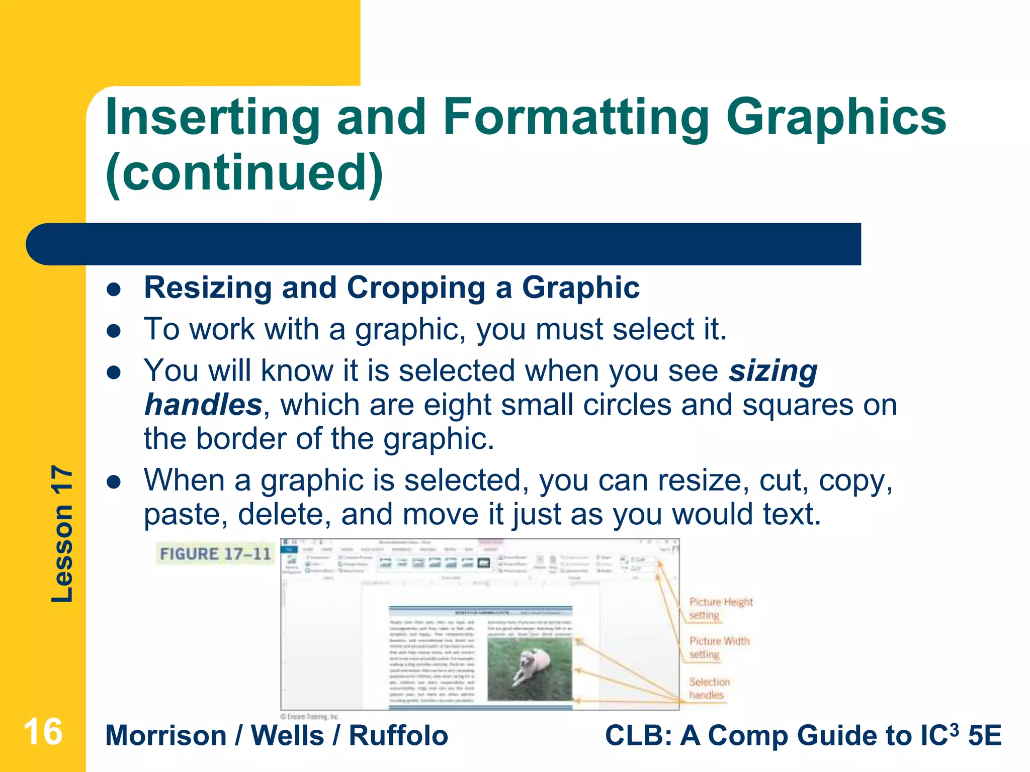 Lesson17
Morrison / Wells / Ruffolo CLB: A Comp Guide to IC3 5E
Inserting and Formatting Graphics
(continued)
 Resizing and Cropping a Graphic
 To work with a graphic, you must select it.
 You will know it is selected when you see sizing
handles, which are eight small circles and squares on
the border of the graphic.
 When a graphic is selected, you can resize, cut, copy,
paste, delete, and move it just as you would text.
16
 