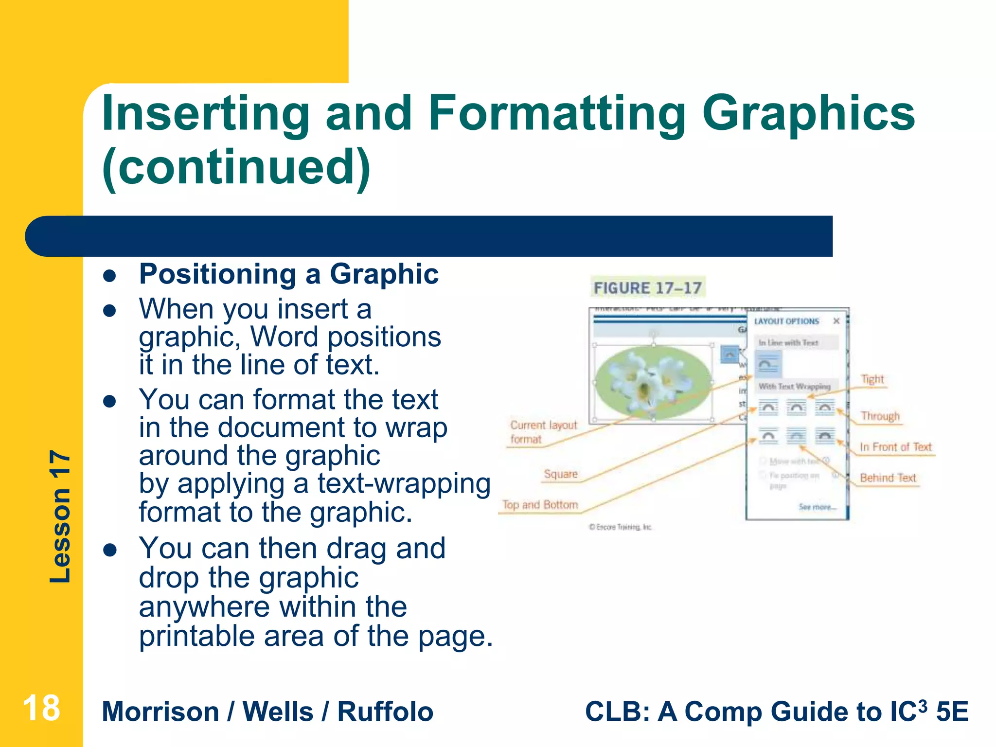 Lesson17
Morrison / Wells / Ruffolo CLB: A Comp Guide to IC3 5E
Inserting and Formatting Graphics
(continued)
 Positioning a Graphic
 When you insert a
graphic, Word positions
it in the line of text.
 You can format the text
in the document to wrap
around the graphic
by applying a text-wrapping
format to the graphic.
 You can then drag and
drop the graphic
anywhere within the
printable area of the page.
18
 