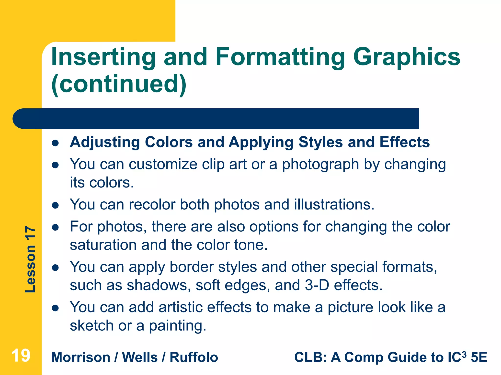 Lesson17
Morrison / Wells / Ruffolo CLB: A Comp Guide to IC3 5E
Inserting and Formatting Graphics
(continued)
191919
 Adjusting Colors and Applying Styles and Effects
 You can customize clip art or a photograph by changing
its colors.
 You can recolor both photos and illustrations.
 For photos, there are also options for changing the color
saturation and the color tone.
 You can apply border styles and other special formats,
such as shadows, soft edges, and 3-D effects.
 You can add artistic effects to make a picture look like a
sketch or a painting.
 