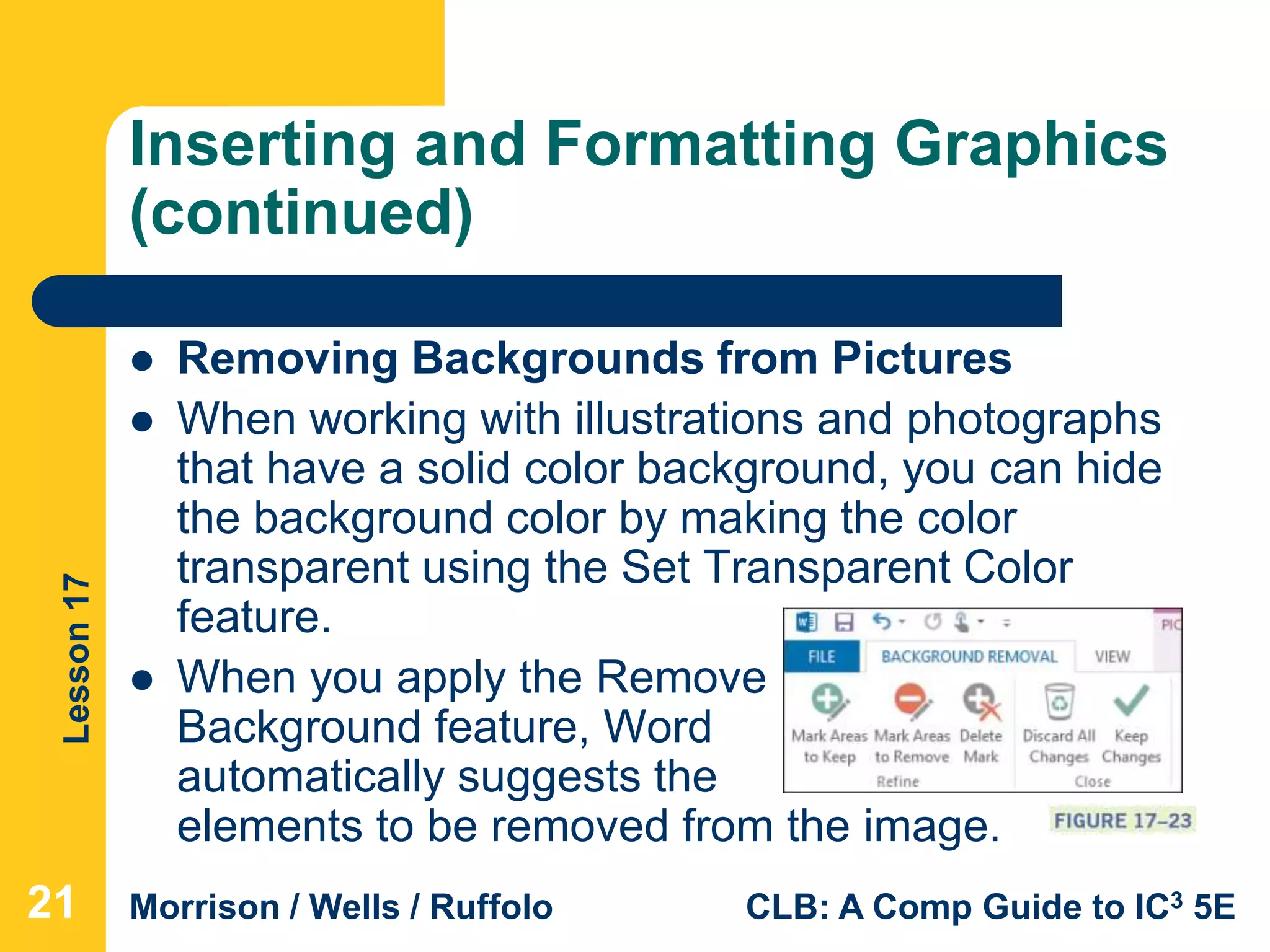 Lesson17
Morrison / Wells / Ruffolo CLB: A Comp Guide to IC3 5E
Inserting and Formatting Graphics
(continued)
 Removing Backgrounds from Pictures
 When working with illustrations and photographs
that have a solid color background, you can hide
the background color by making the color
transparent using the Set Transparent Color
feature.
 When you apply the Remove
Background feature, Word
automatically suggests the
elements to be removed from the image.
21
 