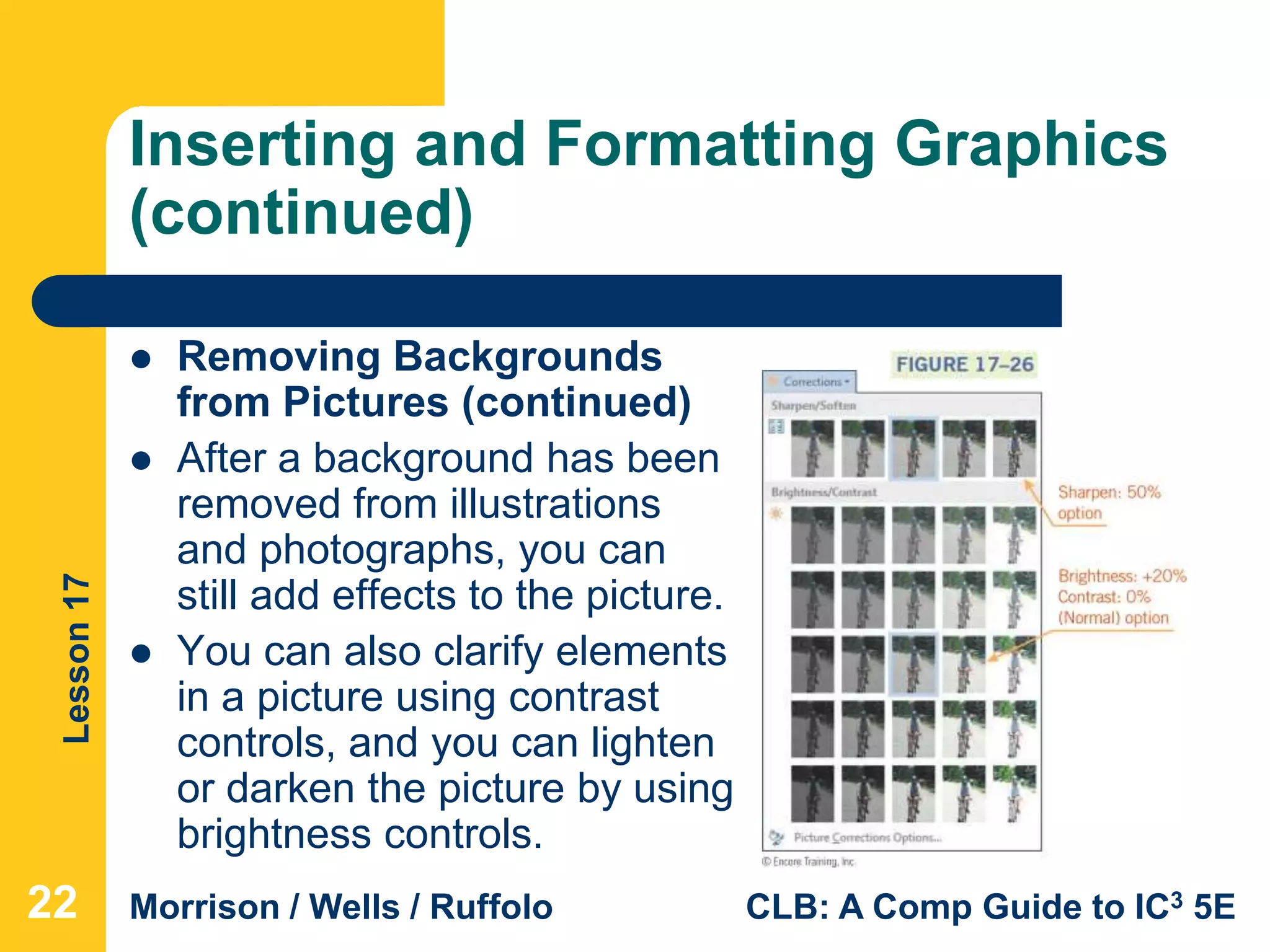 Lesson17
Morrison / Wells / Ruffolo CLB: A Comp Guide to IC3 5E
Inserting and Formatting Graphics
(continued)
 Removing Backgrounds
from Pictures (continued)
 After a background has been
removed from illustrations
and photographs, you can
still add effects to the picture.
 You can also clarify elements
in a picture using contrast
controls, and you can lighten
or darken the picture by using
brightness controls.
22
 