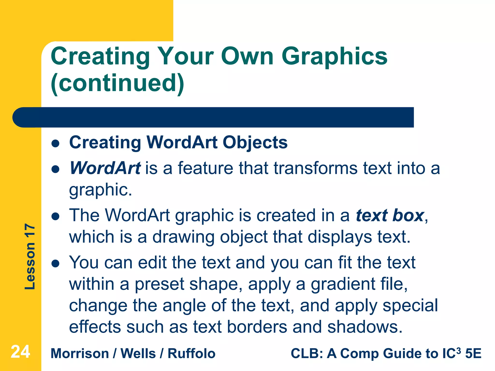 Lesson17
Morrison / Wells / Ruffolo CLB: A Comp Guide to IC3 5E
Creating Your Own Graphics
(continued)
242424
 Creating WordArt Objects
 WordArt is a feature that transforms text into a
graphic.
 The WordArt graphic is created in a text box,
which is a drawing object that displays text.
 You can edit the text and you can fit the text
within a preset shape, apply a gradient file,
change the angle of the text, and apply special
effects such as text borders and shadows.
 