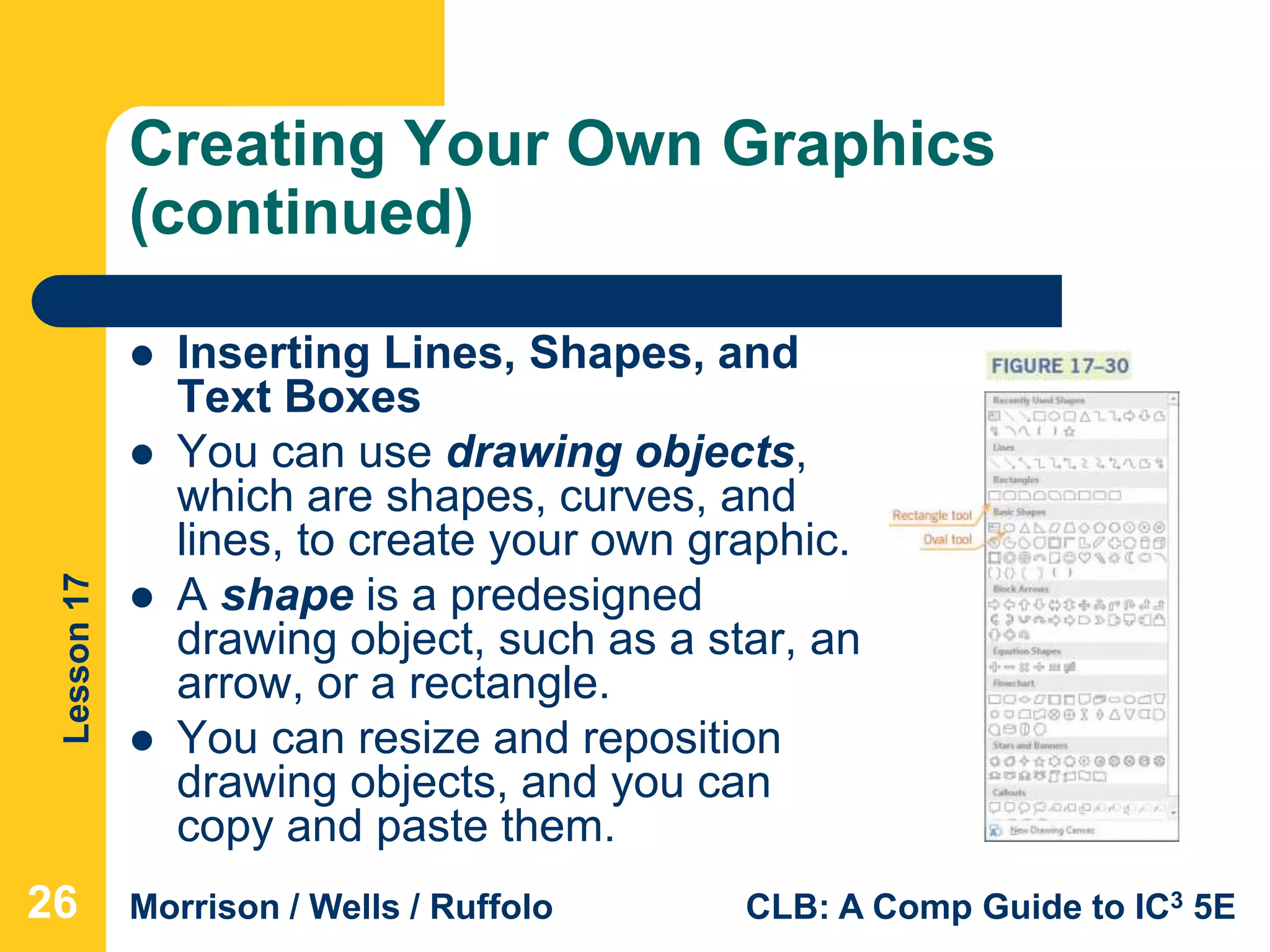 Lesson17
Morrison / Wells / Ruffolo CLB: A Comp Guide to IC3 5E
Creating Your Own Graphics
(continued)
 Inserting Lines, Shapes, and
Text Boxes
 You can use drawing objects,
which are shapes, curves, and
lines, to create your own graphic.
 A shape is a predesigned
drawing object, such as a star, an
arrow, or a rectangle.
 You can resize and reposition
drawing objects, and you can
copy and paste them.
26
 