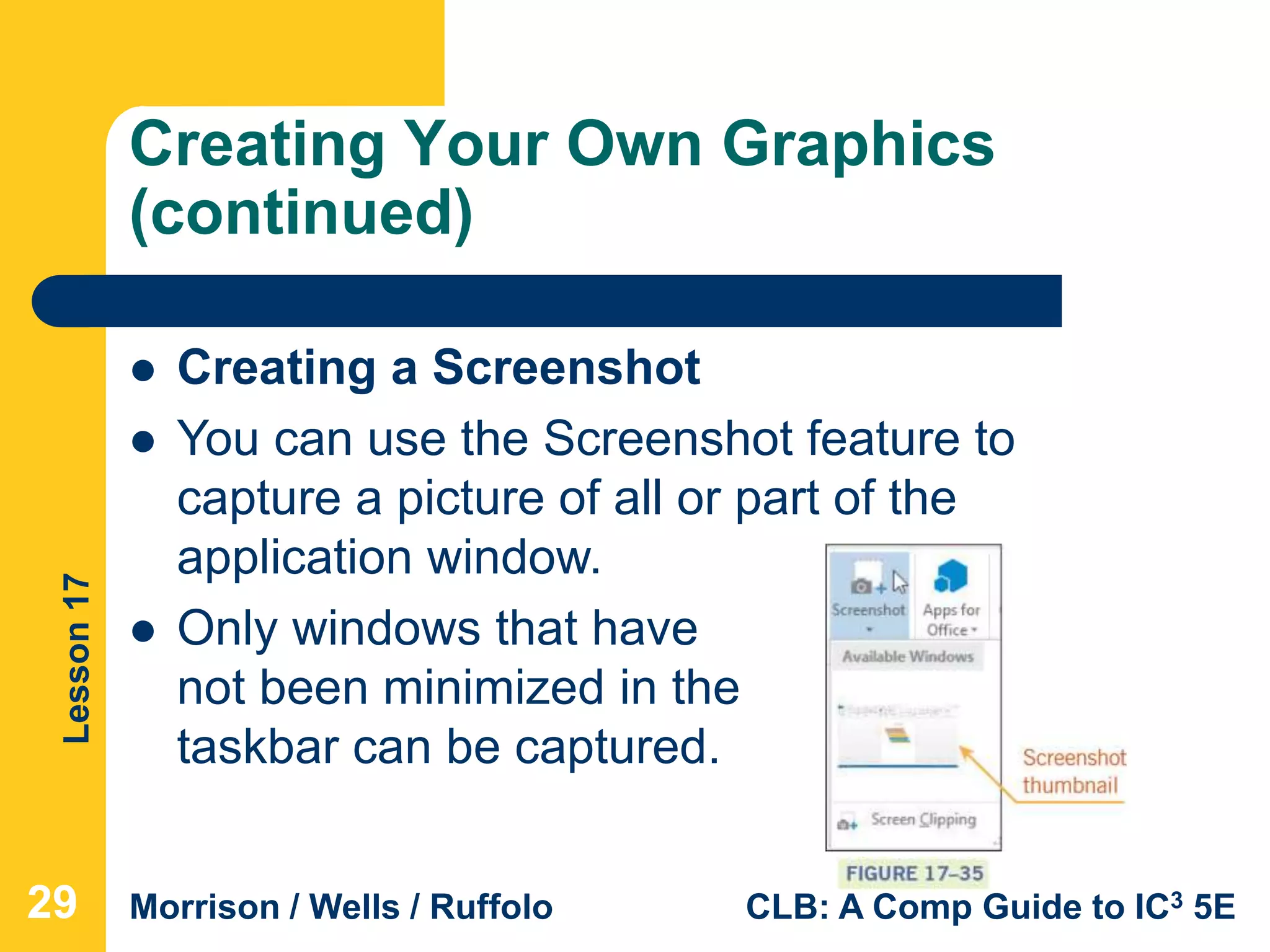 Lesson17
Morrison / Wells / Ruffolo CLB: A Comp Guide to IC3 5E
Creating Your Own Graphics
(continued)
292929
 Creating a Screenshot
 You can use the Screenshot feature to
capture a picture of all or part of the
application window.
 Only windows that have
not been minimized in the
taskbar can be captured.
 