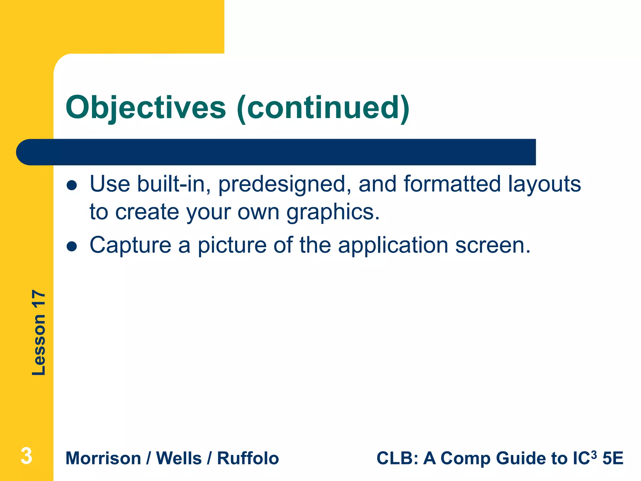 Lesson17
Morrison / Wells / Ruffolo CLB: A Comp Guide to IC3 5E
Objectives (continued)
 Use built-in, predesigned, and formatted layouts
to create your own graphics.
 Capture a picture of the application screen.
333
 