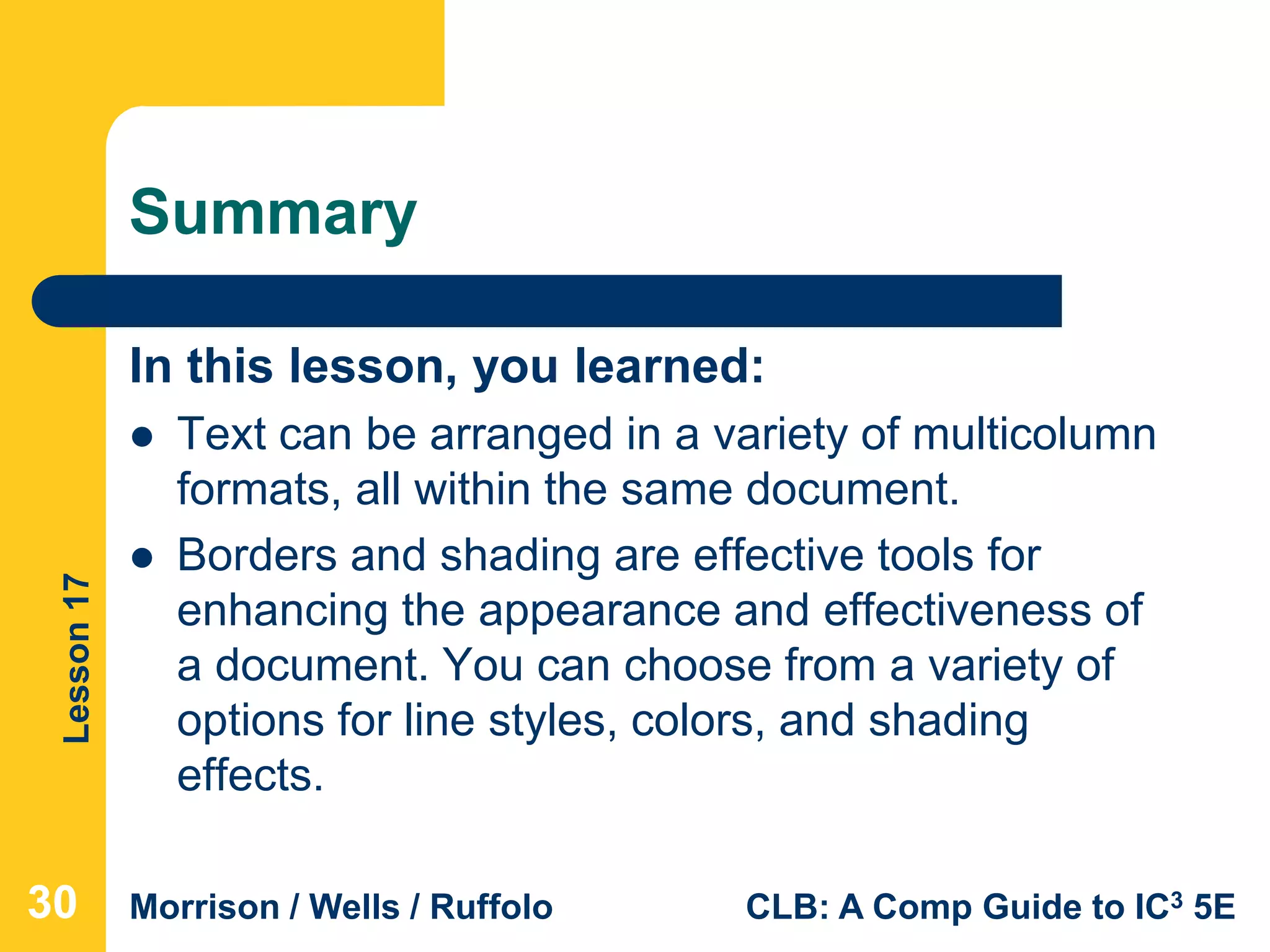 Lesson17
Morrison / Wells / Ruffolo CLB: A Comp Guide to IC3 5E
Summary
In this lesson, you learned:
 Text can be arranged in a variety of multicolumn
formats, all within the same document.
 Borders and shading are effective tools for
enhancing the appearance and effectiveness of
a document. You can choose from a variety of
options for line styles, colors, and shading
effects.
303030
 