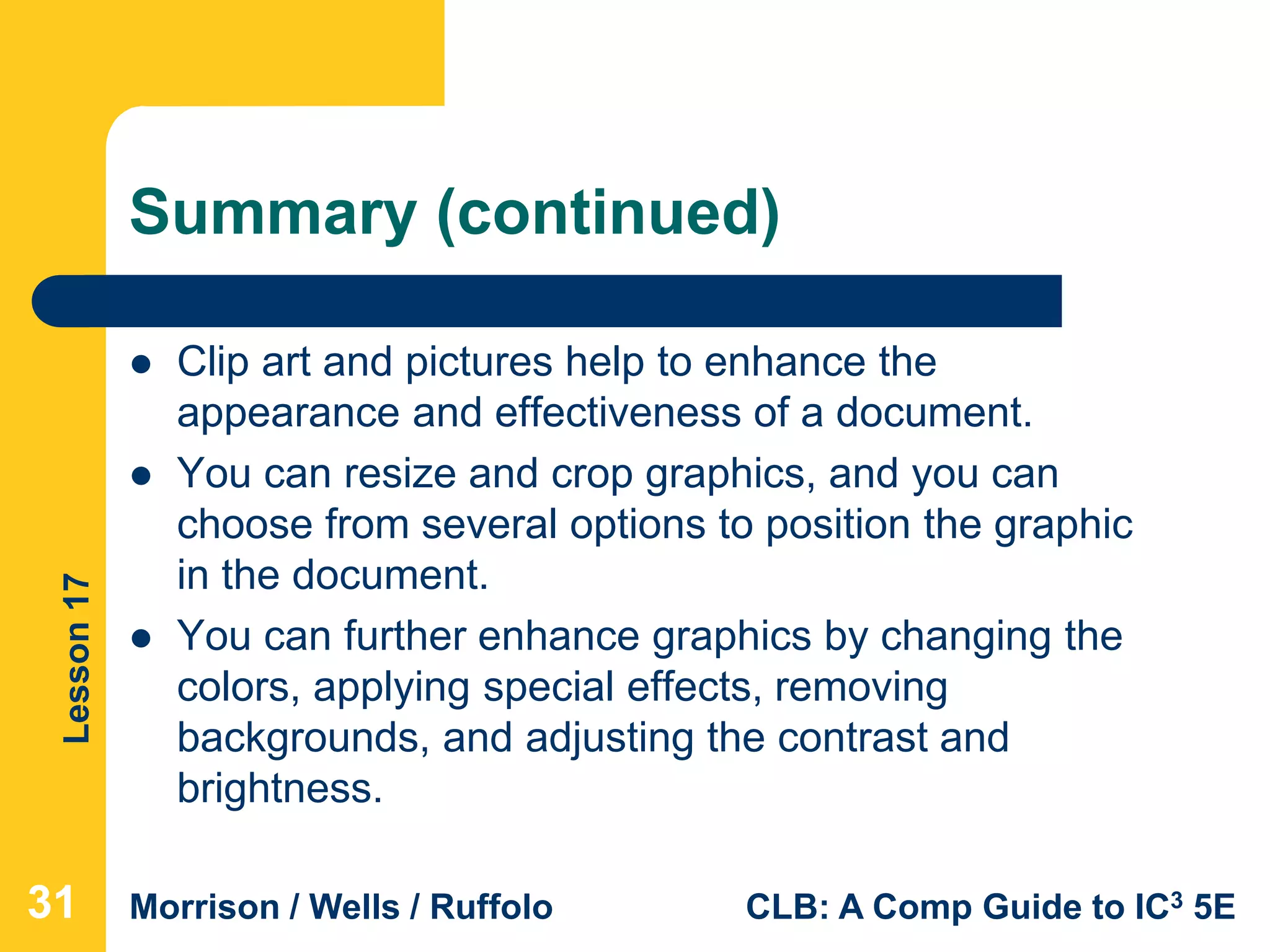 Lesson17
Morrison / Wells / Ruffolo CLB: A Comp Guide to IC3 5E
Summary (continued)
 Clip art and pictures help to enhance the
appearance and effectiveness of a document.
 You can resize and crop graphics, and you can
choose from several options to position the graphic
in the document.
 You can further enhance graphics by changing the
colors, applying special effects, removing
backgrounds, and adjusting the contrast and
brightness.
313131
 