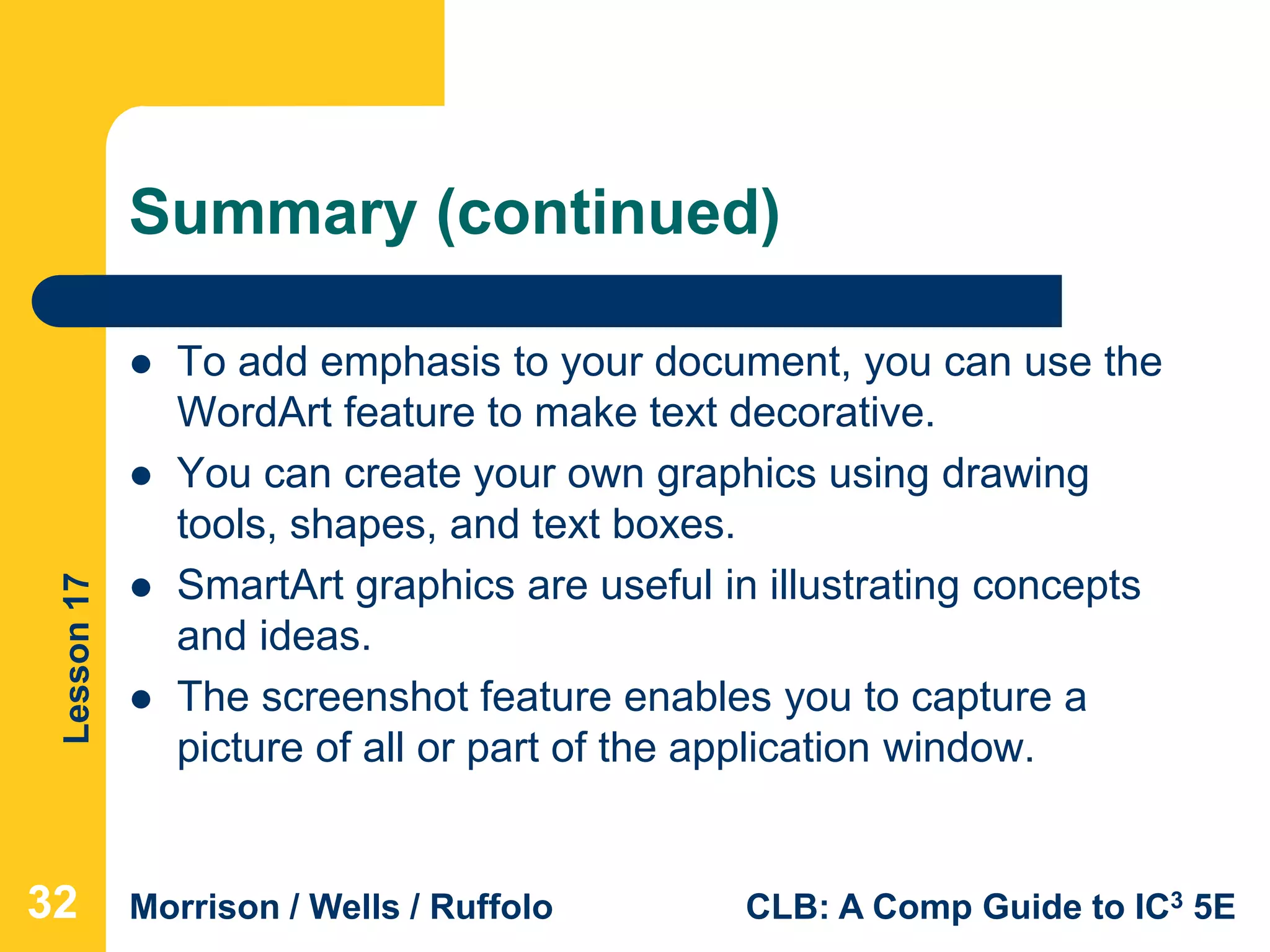 Lesson17
Morrison / Wells / Ruffolo CLB: A Comp Guide to IC3 5E
Summary (continued)
 To add emphasis to your document, you can use the
WordArt feature to make text decorative.
 You can create your own graphics using drawing
tools, shapes, and text boxes.
 SmartArt graphics are useful in illustrating concepts
and ideas.
 The screenshot feature enables you to capture a
picture of all or part of the application window.
323232
 