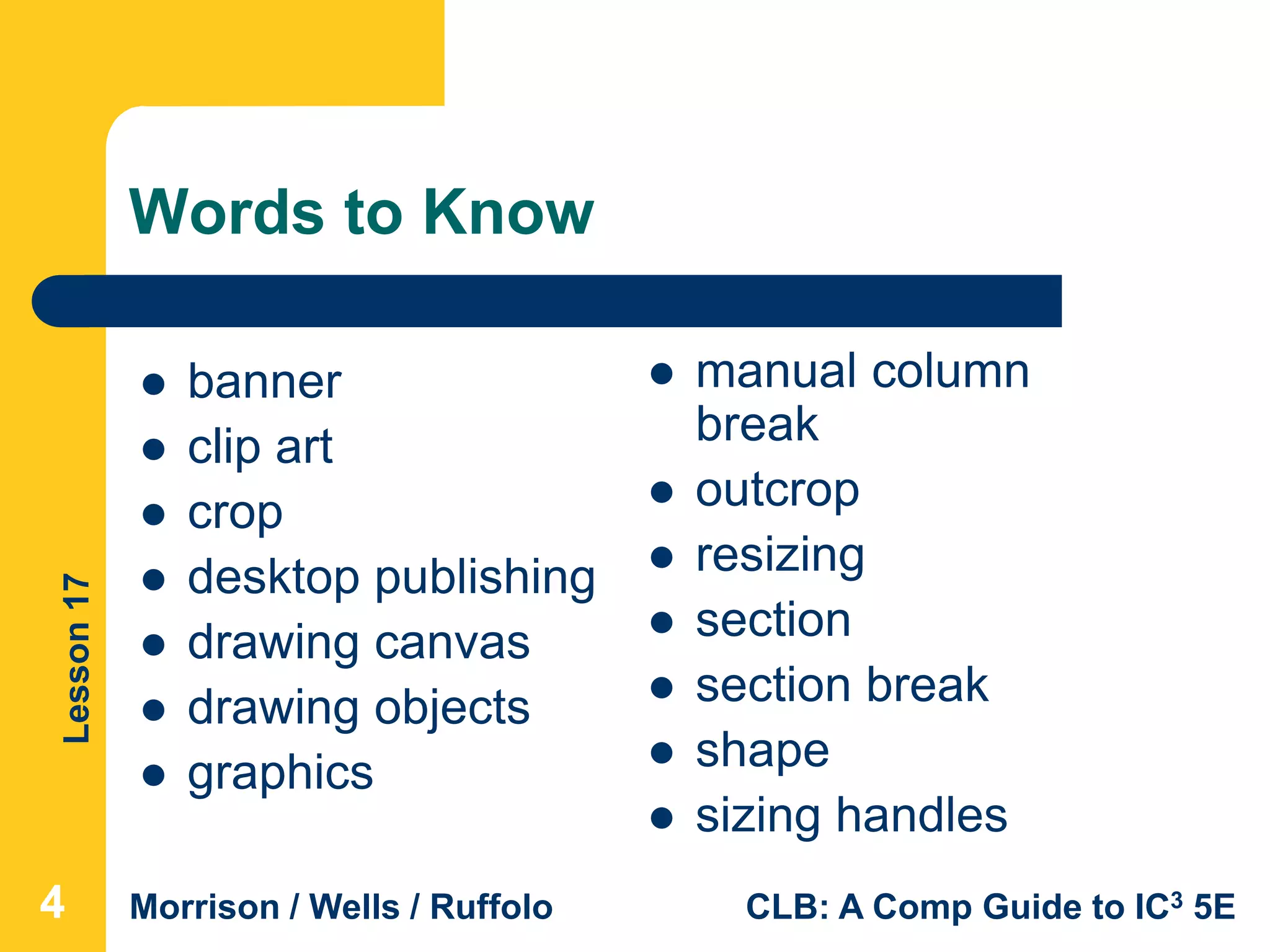 Lesson17
Morrison / Wells / Ruffolo CLB: A Comp Guide to IC3 5E
Words to Know
 manual column
break
 outcrop
 resizing
 section
 section break
 shape
 sizing handles
 banner
 clip art
 crop
 desktop publishing
 drawing canvas
 drawing objects
 graphics
444
 