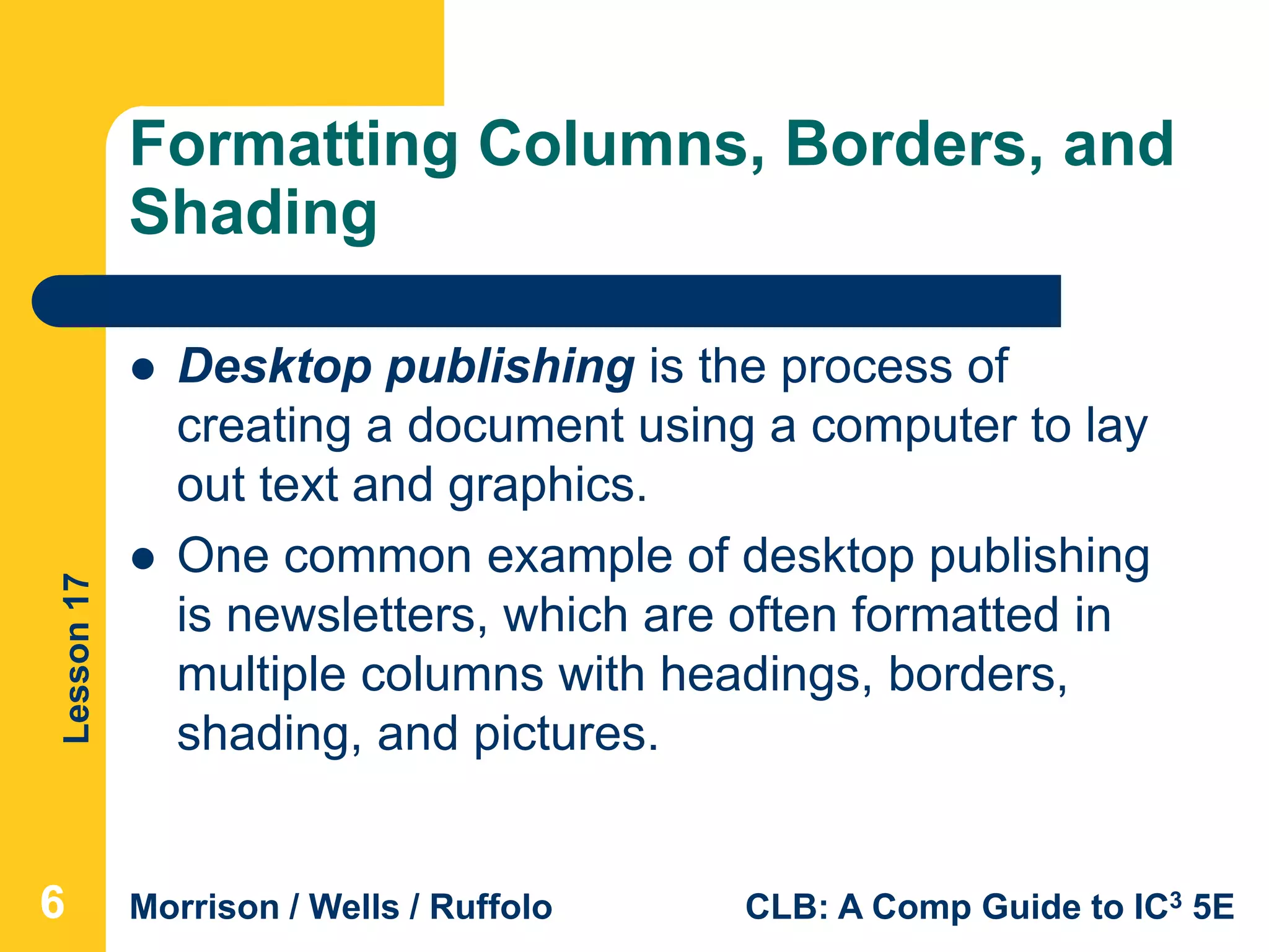 Lesson17
Morrison / Wells / Ruffolo CLB: A Comp Guide to IC3 5E
Formatting Columns, Borders, and
Shading
666
 Desktop publishing is the process of
creating a document using a computer to lay
out text and graphics.
 One common example of desktop publishing
is newsletters, which are often formatted in
multiple columns with headings, borders,
shading, and pictures.
 
