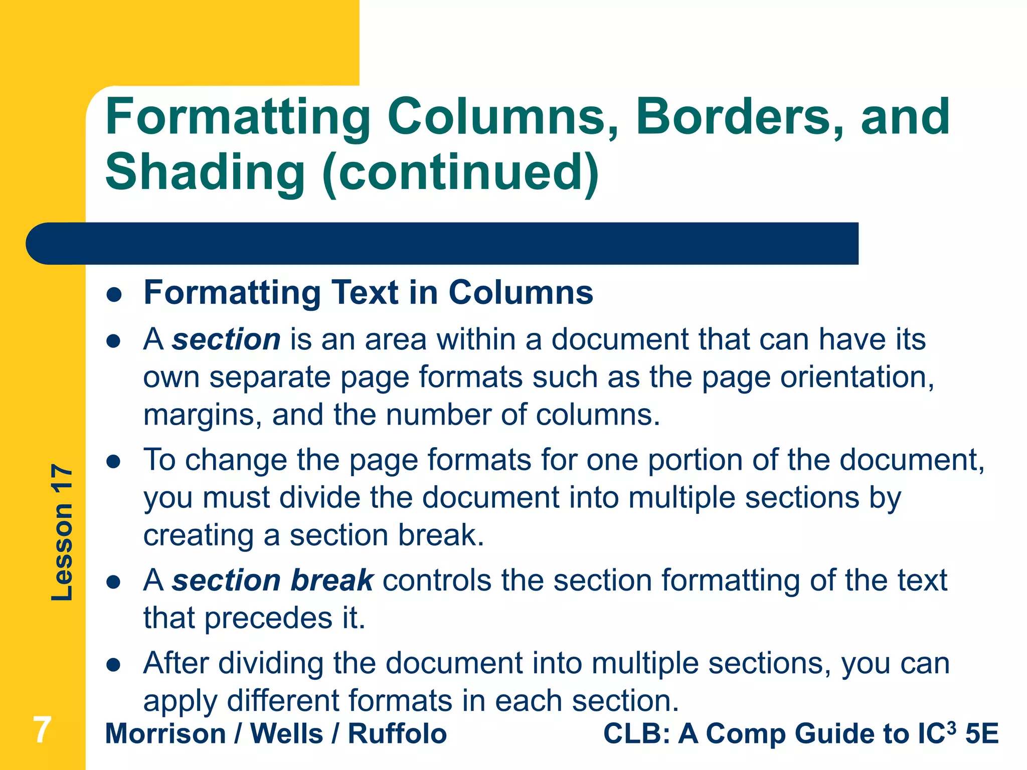Lesson17
Morrison / Wells / Ruffolo CLB: A Comp Guide to IC3 5E
Formatting Columns, Borders, and
Shading (continued)
777
 Formatting Text in Columns
 A section is an area within a document that can have its
own separate page formats such as the page orientation,
margins, and the number of columns.
 To change the page formats for one portion of the document,
you must divide the document into multiple sections by
creating a section break.
 A section break controls the section formatting of the text
that precedes it.
 After dividing the document into multiple sections, you can
apply different formats in each section.
 
