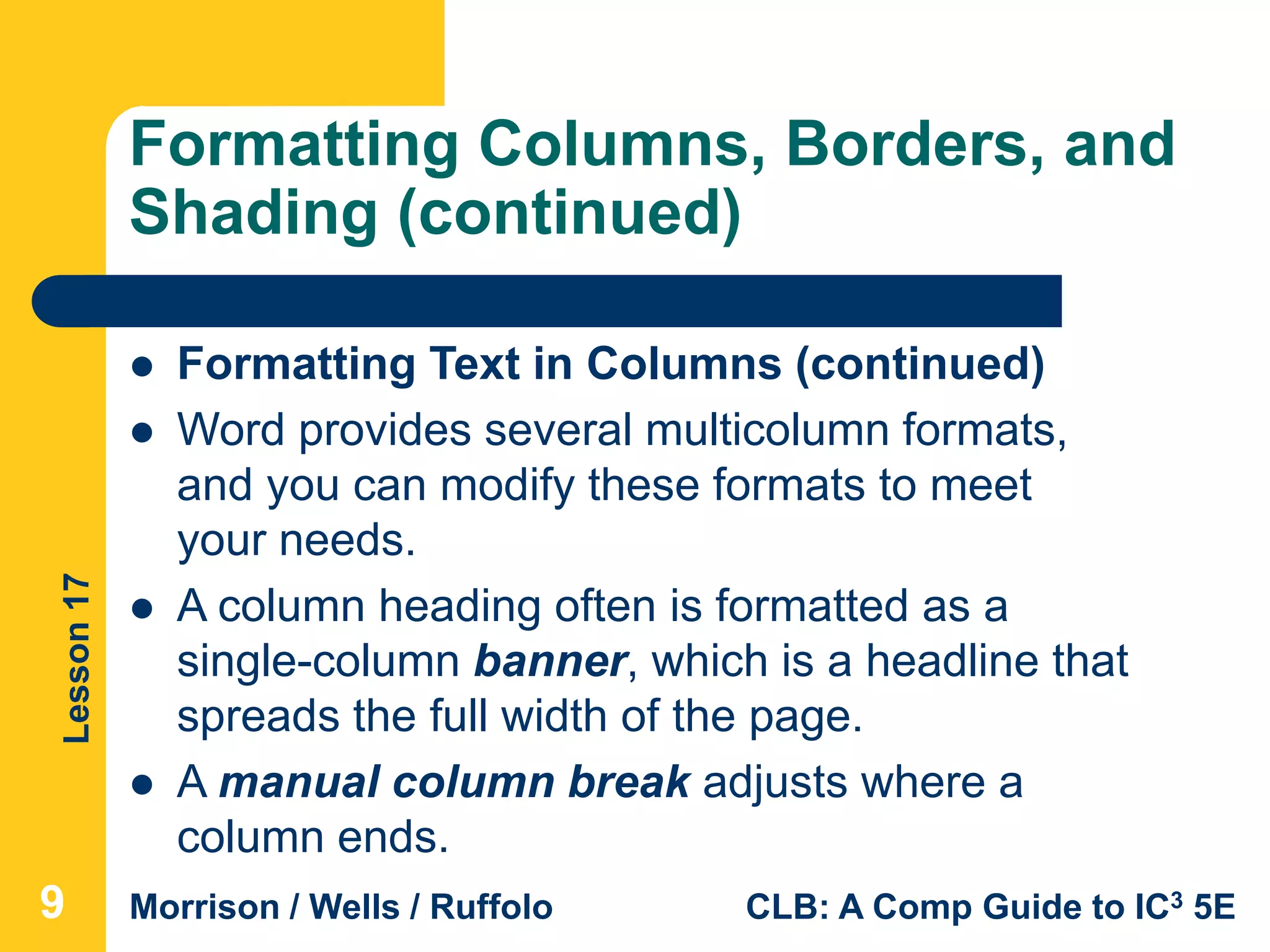 Lesson17
Morrison / Wells / Ruffolo CLB: A Comp Guide to IC3 5E
Formatting Columns, Borders, and
Shading (continued)
999
 Formatting Text in Columns (continued)
 Word provides several multicolumn formats,
and you can modify these formats to meet
your needs.
 A column heading often is formatted as a
single-column banner, which is a headline that
spreads the full width of the page.
 A manual column break adjusts where a
column ends.
 