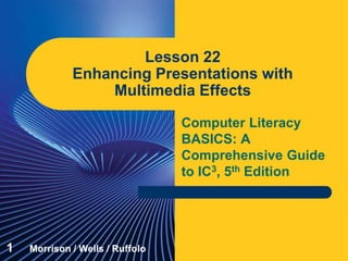 Computer Literacy
BASICS: A
Comprehensive Guide
to IC3, 5th Edition
Lesson 22
Enhancing Presentations with
Multimedia Effects
1 Morrison / Wells / Ruffolo
 