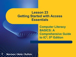 Computer Literacy
BASICS: A
Comprehensive Guide
to IC3, 5th Edition
Lesson 23
Getting Started with Access
Essentials
1 Morrison / Wells / Ruffolo
 