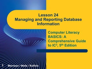 Computer Literacy
BASICS: A
Comprehensive Guide
to IC3, 5th Edition
Lesson 24
Managing and Reporting Database
Information
1 Morrison / Wells / Ruffolo
 