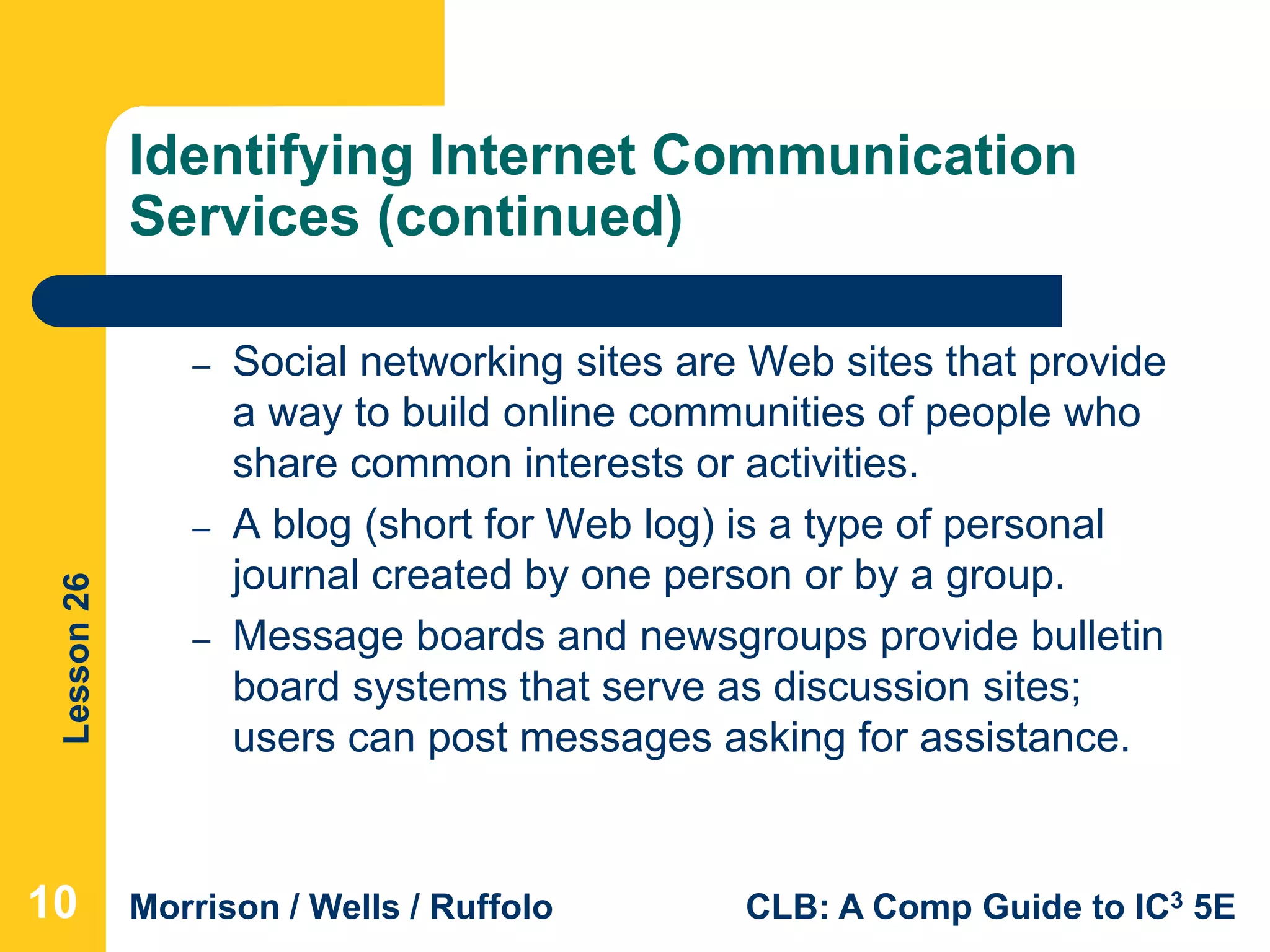 Lesson26
Morrison / Wells / Ruffolo CLB: A Comp Guide to IC3 5E
Identifying Internet Communication
Services (continued)
– Social networking sites are Web sites that provide
a way to build online communities of people who
share common interests or activities.
– A blog (short for Web log) is a type of personal
journal created by one person or by a group.
– Message boards and newsgroups provide bulletin
board systems that serve as discussion sites;
users can post messages asking for assistance.
10
 