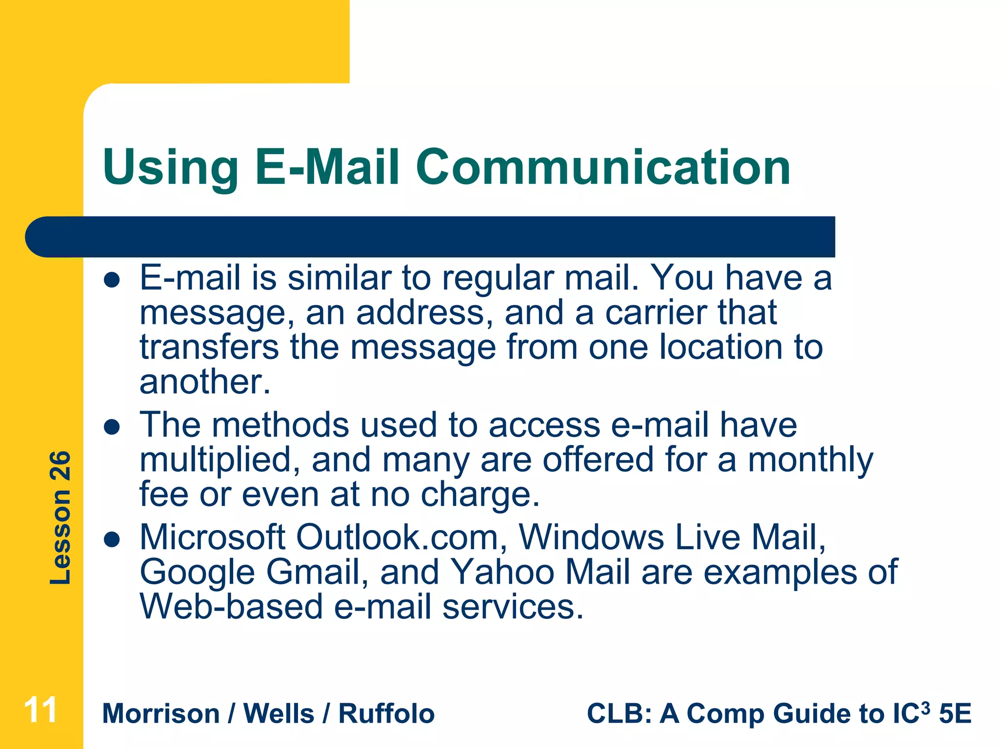 Lesson26
Morrison / Wells / Ruffolo CLB: A Comp Guide to IC3 5E
Using E-Mail Communication
 E-mail is similar to regular mail. You have a
message, an address, and a carrier that
transfers the message from one location to
another.
 The methods used to access e-mail have
multiplied, and many are offered for a monthly
fee or even at no charge.
 Microsoft Outlook.com, Windows Live Mail,
Google Gmail, and Yahoo Mail are examples of
Web-based e-mail services.
11
 